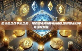 国资国企改革概念股，探索资本市场的新机遇,国资国企改革新动向揭秘