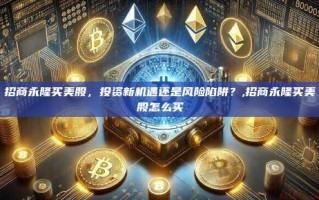 招商永隆买美股，投资新机遇还是风险陷阱？,招商永隆买美股怎么买