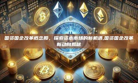 国资国企改革概念股,探索资本市场的新机遇,国资国企改革新动向揭秘-第1张图片-币安app 国资国企改革概念股,探索资本市场的新机遇,国资国企改革新动向揭秘-第1张图片-币安app