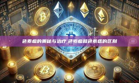 色素瘤的奥秘与治疗,色素瘤和色素痣的区别-第1张图片-币安app 色素瘤的奥秘与治疗,色素瘤和色素痣的区别-第1张图片-币安app