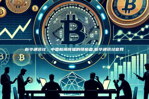 新华通讯社，中国新闻传播的领航者,新华通讯社官网-第1张图片-币安app