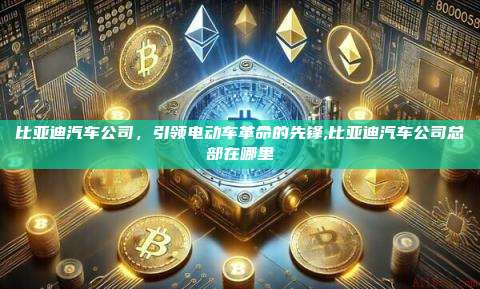 比亚迪汽车公司,引领电动车革命的先锋,比亚迪汽车公司总部在哪里-第1张图片-币安app 比亚迪汽车公司,引领电动车革命的先锋,比亚迪汽车公司总部在哪里-第1张图片-币安app