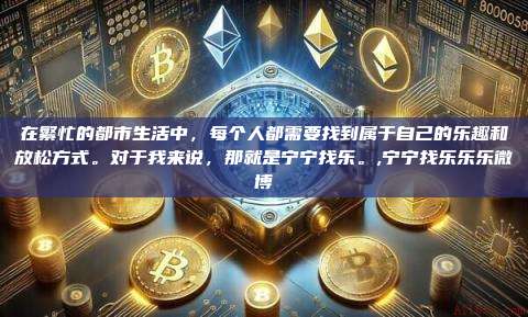 在繁忙的都市生活中,每个人都需要找到属于自己的乐趣和放松方式。对于我来说,那就是宁宁找乐。,宁宁找乐乐乐微博-第1张图片-币安app 在繁忙的都市生活中,每个人都需要找到属于自己的乐趣和放松方式。对于我来说,那就是宁宁找乐。,宁宁找乐乐乐微博-第1张图片-币安app